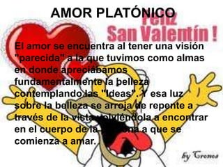 AMOR PLATÓNICO
El amor se encuentra al tener una visión
"parecida" a la que tuvimos como almas
en donde apreciábamos
fundamentalmente la belleza
contemplando las "Ideas". Y esa luz
sobre la belleza se arroja de repente a
través de la vista volviéndola a encontrar
en el cuerpo de la persona a que se
comienza a amar.

 