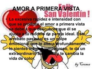 AMOR A PRIMERA VISTA
• La excesiva rapidez e intensidad con
que se produce el amor a primera vista
se debe a que descubres que él se
ajusta a tu modelo de pareja ideal. Este
arrebato pasional es un golpe
emocional que te altera profundamente,
lo sientes mágico y milagroso, te da un
extraordinario bienestar y te cambia la
vida de color.

 