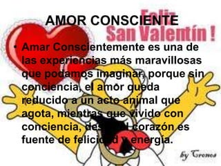 AMOR CONSCIENTE
• Amar Conscientemente es una de
las experiencias más maravillosas
que podamos imaginar, porque sin
conciencia, el amor queda
reducido a un acto animal que
agota, mientras que vivido con
conciencia, desde el corazón es
fuente de felicidad y energía.

 