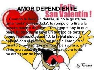 AMOR DEPENDIENTE
• Cuando le llevo un detalle, si no le gusta me
grita 'tonta' o 'retardada', lo rompe o lo tira a la
basura muerto de furia... Yo siempre soy la que
paga. El otro día le llevé un pedazo de torta y
como le pareció pequeño, lo tiró al piso y lo
aplastó con el pie... Yo me puse a llorar... Me
insultó y me dijo que me fuera de su casa, que
si no era capaz de comprar una mísera torta,
no era capaz de nada...

 