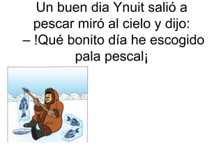 Un buen dia Ynuit salió a
pescar miró al cielo y dijo:
– !Qué bonito día he escogido
pala pescal¡

 