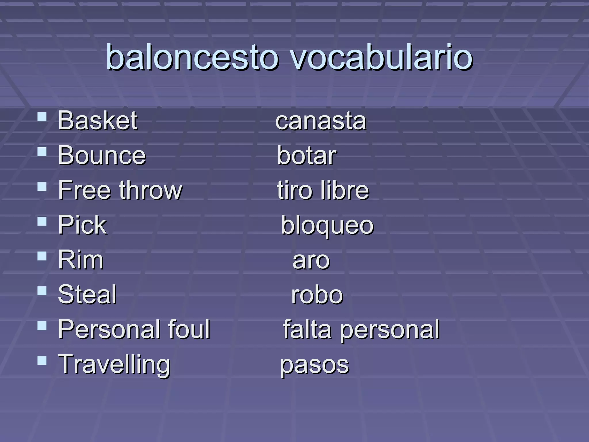 baloncesto vocabulario
Basket
Bounce
Free throw
Pick
Rim
Steal
Personal foul
Travelling
canasta
botar
tiro libre
bloqueo
aro
robo
falta personal
pasos
