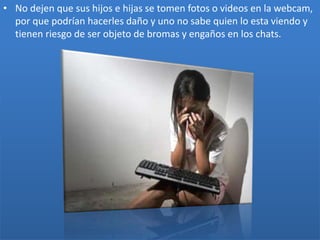• No dejen que sus hijos e hijas se tomen fotos o videos en la webcam,
por que podrían hacerles daño y uno no sabe quien lo esta viendo y
tienen riesgo de ser objeto de bromas y engaños en los chats.

 