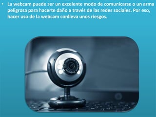 • La webcam puede ser un excelente modo de comunicarse o un arma
peligrosa para hacerte daño a través de las redes sociales. Por eso,
hacer uso de la webcam conlleva unos riesgos.

 