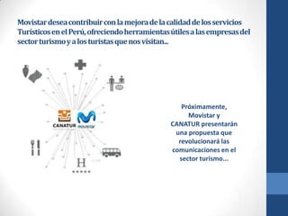 Movistar desea contribuir con la mejora de la calidad de los servicios
Turísticos en el Perú, ofreciendo herramientas útiles a las empresas del
sector turismo y a los turistas que nos visitan...

Próximamente,
Movistar y
CANATUR presentarán
una propuesta que
revolucionará las
comunicaciones en el
sector turismo...

 