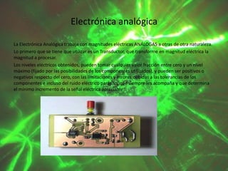 Electrónica analógica
La Electrónica Analógica trabaja con magnitudes eléctricas ANÁLOGAS a otras de otra naturaleza.
Lo primero que se tiene que utilizar es un Transductor, que transforme en magnitud eléctrica la
magnitud a procesar.
Los niveles eléctricos obtenidos, pueden tomar cualquier valor fracción entre cero y un nivel
máximo (fijado por las posibilidades de los componentes utilizados), y pueden ser positivos o
negativos respecto del cero, con las limitaciones y errores debidas a las tolerancias de los
componentes e incluso del ruido eléctrico parásito, que siempre les acompaña y que determina
el mínimo incremento de la señal eléctrica apreciable.

 