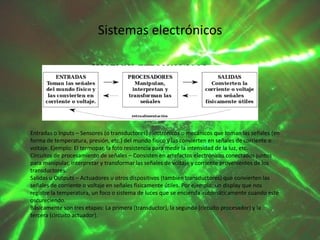 Sistemas electrónicos

Entradas o Inputs – Sensores (o transductores) electrónicos o mecánicos que toman las señales (en
forma de temperatura, presión, etc.) del mundo físico y las convierten en señales de corriente o
voltaje. Ejemplo: El termopar, la foto resistencia para medir la intensidad de la luz, etc.
Circuitos de procesamiento de señales – Consisten en artefactos electrónicos conectados juntos
para manipular, interpretar y transformar las señales de voltaje y corriente provenientes de los
transductores.
Salidas u Outputs – Actuadores u otros dispositivos (también transductores) que convierten las
señales de corriente o voltaje en señales físicamente útiles. Por ejemplo: un display que nos
registre la temperatura, un foco o sistema de luces que se encienda automáticamente cuando esté
oscureciendo.
Básicamente son tres etapas: La primera (transductor), la segunda (circuito procesador) y la
tercera (circuito actuador).

 