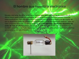 El hombre que inventó la electrónica
Décadas más tarde, en 1904, un británico llamado John Ambrose Fleming descubrió, que el
efecto Edison podía emplearse para pasar de corriente alterna a continua (proceso conocido
como rectificación). Para ello construyó la primera válvula de vacío (o diodo) y se dio cuenta, de
que su dispositivo podía ser justamente lo que Marconi andaba buscando para detectar ondas de
radio a mayores distancias. La válvula diodo fue el primer detector y rectificador electrónico de
ondas de radio de alta frecuencia que existió. Su inventor la denominó “válvula termoiónica”
(también conocido como “tubo electrónico”) y al calentarse permitía circular la corriente eléctrica
únicamente en una sola dirección.

 