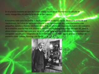 En el preciso instante en que De Forest añadió aquel tercer filamento a la válvula de
vacío, inauguraba sin saberlo la era de la electrónica.
A nosotros todo esto nos suena a chino, porque en la década de los 50 (mucho antes de que
naciéramos), los tubos de vacío comenzaron a ser remplazados por unos elementos más
pequeños, baratos y fiables: los transistores. Y sí, en efecto los transistores fueron los culpables
de la enorme popularidad que alcanzó la electrónica en la segunda mitad del siglo XX, pero si
ahora mismo puedes leer este post en tu monitor (gracias a los transistores miniaturizados que
componen los circuitos integrados de tu ordenador) es sin duda alguna gracias al trabajo de
pioneros como Edison, Fleming y de Forest.

 