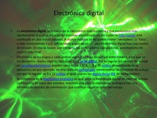 Electrónica digital
•

•

•

La electrónica digital es la rama de la electrónica más moderna y que evoluciona más
rápidamente la cual se encarga de sistemas electrónicos en los cuales la información está
codificada en dos únicos estados. A dichos estados se les puede llamar "verdadero" o "falso",
o más comúnmente 1 y 0, refiriéndose a que en un circuito electrónico digital hay dos niveles
de tensión. En ella se basan, por ejemplo, los ordenadores, calculadoras, automatismo de
control industrial.
Electrónica se les asigna a cada uno un voltaje o rango de voltaje determinado, a los que se
les denomina niveles lógicos, típicos en toda señal digital. Por lo regular los valores de voltaje
en circuitos electrónicos pueden varia entre 1.5, 3, 5, 9 y 18 voltios dependiendo de la
aplicación, así por ejemplo, en una radio de transistores convencional las tensiones de voltaje
son por lo regular de 5 y 12 voltios al igual que en los discos duros IDE de computadora.
Se diferencia de la electrónica analógica en que, para la electrónica digital un valor de voltaje
codifica uno de estos dos estados, mientras que para la electrónica analógica hay una
infinidad de estados de información que codificar según el valor del voltaje.

 