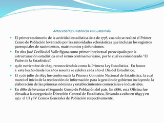 Antecedentes Históricos en Guatemala
 El primer testimonio de la actividad estadística data de 1778, cuando se realizó el Primer
Censo de Población levantado por las autoridades eclesiásticas que incluían los registros
parroquiales de nacimientos, matrimonios y defunciones.
 En 1821 José Cecilio del Valle figura como primer intelectual preocupado por la
estructuración estadística en el istmo centroamericano, por lo cual es considerado “El
Padre de la Estadística”.
 15 de noviembre de 1823, reconociéndola como la Primera Ley Estadística. En honor
a este hecho desde los años sesenta se celebra cada año el Día del Estadístico.
 El 13 de julio de 1825 fue conformada la Primera Comisión Nacional de Estadística, la cual
marcó el inicio de la recolección de información para la gestión de gobierno incluyendo la
elaboración de las primeras nóminas y establecimientos comerciales e industriales.
 En 1880 de levantar el Segundo Censo de Población del país. En 1886, esta Oficina fue
elevada a la categoría de Dirección General de Estadística, llevando a cabo en 1893 y en
1921 el III y IV Censos Generales de Población respectivamente.

 
