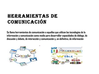 Herramientas De
ComuniCaCión
Se llama herramientas de comunicación a aquellas que utilizan las tecnologías de la
información y comunicación como medio para desarrollar capacidades de diálogo, de
discusión y debate, de interacción y comunicación y, en definitiva, de información

 