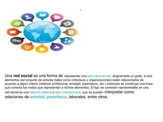 Una red social es una forma de representar una estructura social, asignándole un grafo, si dos
elementos del conjunto de actores (tales como individuos u organizaciones) están relacionados de
acuerdo a algún criterio (relación profesional, amistad, parentesco, etc.) entonces se construye una línea
que conecta los nodos que representan a dichos elementos. El tipo de conexión representable en una
red social es una relación diádica o lazo interpersonal, que se pueden interpretar como

relaciones de amistad, parentesco, laborales, entre otros.

 