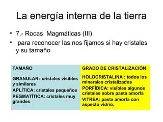 La energía interna de la tierra
• 7.- Rocas Magmáticas (III)
• para reconocer las nos fijamos si hay cristales
y su tamaño
TAMAÑO

GRADO DE CRISTALIZACIÓN

GRANULAR: cristales visibles
y similares
APLÍTICA: cristales pequeños
PEGMATÍTICA: cristales muy
grandes

HOLOCRISTALINA : todos los
minerales cristalizados
PORFÍDICA: visibles algunos
cristales sobre pasta amorfa
VITREA: pasta amorfa con
aspecto vidrio.

 