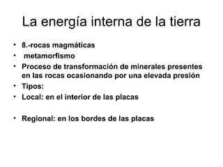 La energía interna de la tierra
• 8.-rocas magmáticas
• metamorfismo
• Proceso de transformación de minerales presentes
en las rocas ocasionando por una elevada presión
• Tipos:
• Local: en el interior de las placas
• Regional: en los bordes de las placas

 