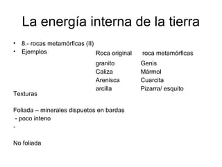 La energía interna de la tierra
•
•

8.- rocas metamórficas (II)
Ejemplos
Roca original

Texturas

granito
Caliza
Arenisca
arcilla

Foliada – minerales dispuetos en bardas
- poco inteno
No foliada

roca metamórficas
Genis
Mármol
Cuarcita
Pizarra/ esquito

 
