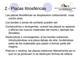 2.- Placas litrosféricas
Las placas litrosféricas se desplazaron colisionando unas
contra otras
Los bordes o zonas de contacto pueden ser:
Constructivos o divergentes, cuando las placas se separan
y afloran los nuevos materiales del manto ( ejemplo las
dorsales).
Destructivos o convergentes; si los bordes colisionan,
introduciéndose una placa debajo de otra, fundiéndose
parte de los materiales que pasan a formar parte del
magma.
Pasivos o neutros; las placas colisionan lateralmente por lo
que no se producen ni se destruyen formas de relieve.

 