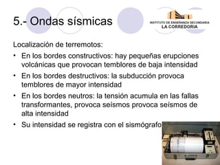 5.- Ondas sísmicas
Localización de terremotos:
• En los bordes constructivos: hay pequeñas erupciones
volcánicas que provocan temblores de baja intensidad
• En los bordes destructivos: la subducción provoca
temblores de mayor intensidad
• En los bordes neutros: la tensión acumula en las fallas
transformantes, provoca seísmos provoca seísmos de
alta intensidad
• Su intensidad se registra con el sismógrafo

 