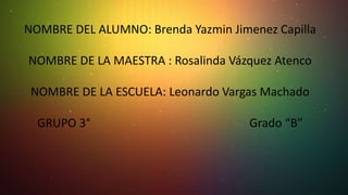 NOMBRE DEL ALUMNO: Brenda Yazmin Jimenez Capilla
NOMBRE DE LA MAESTRA : Rosalinda Vázquez Atenco
NOMBRE DE LA ESCUELA: Leonardo Vargas Machado
GRUPO 3°

Grado “B”

 