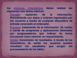  los

sistemas informáticos deben realizar las
siguientes tres tareas básicas:
 Entrada:
captación
de
la
información.
Normalmente son datos y órdenes ingresados por
los usuarios a través de cualquier dispositivo de
entrada conectado al ordenador.
 Proceso: tratamiento de la información. Se realiza
a través de programas y aplicaciones diseñadas
por programadores que indican de forma
secuencial cómo resolver un requerimiento.
 Salida: transmisión de resultados. A través de los
dispositivos de salida los usuarios pueden
visualizar los resultados que surgen del
procesamiento de los datos.

 