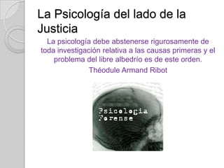 La Psicología del lado de la
Justicia
La psicología debe abstenerse rigurosamente de
toda investigación relativa a las causas primeras y el
problema del libre albedrío es de este orden.
Théodule Armand Ribot

 