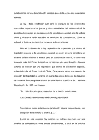 jurisdicciones pero no la jurisdicción especial, pues ésta se rige por sus propias
normas.
La ley

debe establecer cuál será la jerarquía de las autoridades

comunales respecto a los jueces y otras autoridades del sistema oficial, la
posibilidad de apelar las decisiones de la jurisdicción especial ante la justicia
oficial y viceversa, quién resuelve los conflictos de competencias, cómo se
aplicará el límite de los derechos humanos, ente otros temas.
Pero el contenido de la ley dependerá de la posición que asuma el
legislador respecto a la jurisdicción especial, es decir, si se la considera un
sistema jurídico distinto al estatal pero en coordinación con él, o como una
instancia más del Poder Judicial en condiciones de subordinación. Algunos
autores se inclinan por una regulación que asimile la jurisdicción especial,
subordinándola, al Poder Judicial Oficial. Esta parece haber sido además la
intención del legislador si se toma en cuenta los antecedentes de la discusión
de la norma. También parece abonar en favor de ésta posición el Art. 139 de la
Constitución de 1993, que dispone:
“Art. 139.- Son principios y derechos de la función jurisdiccional:
1. La unidad y exclusividad de la función jurisdiccional.

No existe ni puede establecerse jurisdicción alguna independiente, con
excepción de la militar y la arbitral. (...).”
Dentro de esta posición hay quienes se inclinan más bien por una
división de competencias entre ambas jurisdicciones, lo cual en la práctica

 