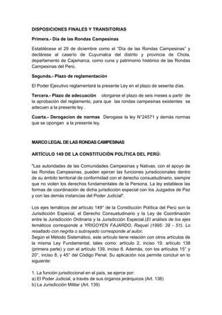 DISPOSICIONES FINALES Y TRANSITORIAS
Primera.- Día de las Rondas Campesinas
Establécese el 29 de diciembre como el “Día de las Rondas Campesinas” y
declárese al caserío de Cuyumalca del distrito y provincia de Chota,
departamento de Cajamarca, como cuna y patrimonio histórico de las Rondas
Campesinas del Perú.
Segunda.- Plazo de reglamentación
El Poder Ejecutivo reglamentará la presente Ley en el plazo de sesenta días.
Tercera.- Plazo de adecuación otorgarse el plazo de seis meses a partir de
la aprobación del reglamento, para que las rondas campesinas existentes se
adecuen a la presente ley .
Cuarta.- Derogacion de normas Derogase la ley N°24571 y demás normas
que se opongan a la presente ley.

MARCO LEGAL DE LAS RONDAS CAMPESINAS
ARTÍCULO 149 DE LA CONSTITUCIÓN POLÍTICA DEL PERÚ:
"Las autoridades de las Comunidades Campesinas y Nativas, con el apoyo de
las Rondas Campesinas, pueden ejercer las funciones jurisdiccionales dentro
de su ámbito territorial de conformidad con el derecho consuetudinario, siempre
que no violen los derechos fundamentales de la Persona. La ley establece las
formas de coordinación de dicha jurisdicción especial con los Juzgados de Paz
y con las demás instancias del Poder Judicial".
Los ejes temáticos del artículo 149° de la Constitución Política del Perú son la
Jurisdicción Especial, el Derecho Consuetudinario y la Ley de Coordinación
entre la Jurisdicción Ordinaria y la Jurisdicción Especial.(El análisis de los ejes
temáticos corresponde a YRIGOYEN FAJARDO, Raquel (1995: 39 - 51). Lo
resaltado con negrita o subrayado corresponde al autor.
Según el Método Sistemático, este artículo tiene relación con otros artículos de
la misma Ley Fundamental, tales como: artículo 2, inciso 19; artículo 138
(primera parte) y con el artículo 139, inciso 8. Además, con los artículos 15° y
20°, inciso 8, y 45° del Código Penal. Su aplicación nos permite concluir en lo
siguiente:
1. La función jurisdiccional en el país, se ejerce por:
a) El Poder Judicial, a través de sus órganos jerárquicos (Art. 138)
b) La Jurisdicción Militar (Art. 139)

 