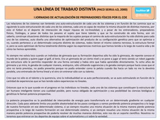UNA LÍNEA DE TRABAJO DISTINTA (PACO SEIRUL-LO, 2000)
I JORNADAS DE ACTUALIZACIÓN DE PREPARADORES FÍSICOS POR EL COE

@Rivilla_

Las relaciones de los sistemas van teniendo una auto-estructuración de cada uno de los sistemas y en función de los caminos que va
siguiendo la auto estructuración de cada uno de los sistemas, cada uno es capaz de resolver la misma situación de distintas maneras, por
esto el fútbol es el deporte de interacción de mayor riqueza de no-linealidad, y a pesar de los entrenadores, preparadores
físicos, fisiólogos, a pesar de todos los pesares el sujeto que tiene talento y que se ha construido de esta forma, aún sin
saberlo, construye situaciones distintas que la mayoría de los sujetos porque el camino de auto-estructuración ha sido distinto para cada
uno de los sistemas, auto diseña una alternativa de optimización del producto de su configuración genética pero que se optimiza o
no, cuando pertenece a un determinado conjunto distinto de sistemas, todos tienen el mismo sistema nervioso, la estructura formal
sí, pero se auto optimizan de forma totalmente distinta según las experiencias motrices que hemos tenido a lo largo de nuestra vida y de
cómo las hemos aprendido.
Yo siempre me volvía loco cuando un individuo de gimnasia que su formación deportiva sólo ha sido la gimnasia, de repente conoce el
mundo de la pelota y quiere jugar al golf, al tenis. Era un gimnasta de un cierto nivel y se pone a jugar al tenis siendo un robot jugando
(su estructura sólo le permitía responder de una forma cerrada) y había otro que había aprendido directamente. Tu ocho años de
gimnasia y yo mira, le ganaba de cualquier manera, anárquico, sólo utilizando sugerencias y le ganaba siempre porque hacía cosas que el
otro no tenía previstas, no podía preverlas porque no podía entender como la pelota cuando iba hacia un lado no me la devolvía
paralela, uno entrenado de forma lineal y el otro sin entrenar sólo con su talento.
Creo que no sólo es el talento y la querencia, sino la individualidad se va auto perfeccionando, se va auto estimulando en función de la
cantidad de experiencias que se han tenido sobre experiencias no lineales.
Entonces que es lo que sucede en el progreso en los individuos no lineales, cada uno de los sistemas que constituyen la estructura del
ser humano inteligente tienen una cualidad posible, pero nunca obligada de optimización y esa posibilidad las ciencias biológicas y
genéticas le llaman potencia prospectiva.
La potencia prospectiva es la posibilidad de intercambio de energía para transformarla en un determinado gradiente en cualquier
dirección. Cada paso adelante limita una posible aleatoriedad de los pasos contiguos y vamos perdiendo potencia prospectiva a lo largo
de nuestra formación en ese determinado sistema, si yo siempre resuelvo una misma situación de la misma manera pierdo potencia
prospectiva a lo largo de nuestra formación en ese determinado sistema, si yo siempre resuelvo una misma situación de la misma
manera pierdo potencia prospectiva de poderla resolver de muchas maneras distintas, esto nos da un soporte científico. Nosotros no
tenemos que entrenar en los deportes de equipo sobre el automatismo y sí sobre la variedad.

 