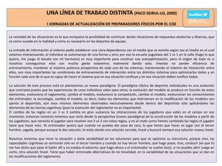 UNA LÍNEA DE TRABAJO DISTINTA (PACO SEIRUL-LO, 2000)
I JORNADAS DE ACTUALIZACIÓN DE PREPARADORES FÍSICOS POR EL COE

@Rivilla_

La variedad de las situaciones es lo que enriquece la posibilidad de continuar dando situaciones de respuestas aleatorias y diversas, que
es como sucede en la realidad y como es necesario en los deportes de equipo.
La entrada de información al sistema podía establecer una clara dependencia con el medio que se asimila según sea el medio en el cual
estamos interactuando, el individuo se automaneja de una forma u otra; por eso la escuela yugoslava del 1 vs 1 en la calle (hago lo que
quiero, me juego el bocata con mi hermano) es muy importante para construir esa autooptimización, pero el origen de todo es si
nosotros conseguimos esto con mucha gente estaremos realmente dando esto. Intentar no perder eficiencia de
entrenamiento, mantener al máximo potencia prospectiva de cada uno de los sistemas, manteniendo el máximo de interacción entre
ellos, son muy importantes las condiciones de entrenamiento de interacción entre los distintos sistemas para optimizarlos todos y en
función cada uno de lo que es capaz de hacer el sistema que en esa situación confluye y en esa situación deben confluir todos.
La solución de este proceso está en plantearnos un nuevo paradigma. El paradigma clásico de deportes individuales es una evolución
que contrasta puesto que las experiencias de unos individuos valen para otros, la evolución del modelo se produce en función de estos
elementos, evoluciona el reglamento, cambia el modelo, evoluciona la competición, cambia el modelo, evolucionan los conocimientos
del entrenador, la tecnología, cambia el modelo, es decir, todos los elementos que intervienen en la modificación de los modelos son
ajenos al deportista, aún esos mismos elementos observados exclusivamente desde dentro del deportista sólo aplicándoles los
elementos de las teorías cognitivas (pues la evolución del reglamento no es importante).
El cambio de las reglas en un 3 vs 3 cambia en gran sustancia las interacciones de los jugadores que están en el campo en ese
momento, entonces nosotros tenemos que verlo desde la perspectiva (nuevo paradigma) de la construcción de los modelos a partir de
los jugadores; que necesita el jugador para resolver ese 3 vs 3 con estas reglas, y no al revés como hemos cambiado las reglas el jugador
tiene que hacer esto. Yo entrenador quiero que cuando no puedas dar pase de cara, lo que tienes que hacer es jugar con el tercer
hombre, cagada, porque aunque le des solución, le estás dando una solución cerrada, lineal y buscará siempre esa solución nueva, lineal.
Nosotros tenemos que mirar la situación y darle variabilidad en las soluciones para que se optimice su estructura, porque sino, las
capacidades cognitivas se centrarán sólo en el tercer hombre y cuando no hay tercer hombre, qué hago pasar, tirar, conducir (es que tú
me has dicho que pase el balón allí y no estaba el extremo, que hago ahora y el entrenador se vuelve loco), si no puedes abrir juega en
corto, otra solución lineal. Tiene que haber entrenado alternativas de no linealidad, en la variabilidad de las situaciones que se dan en
las modificaciones del reglamento.

 