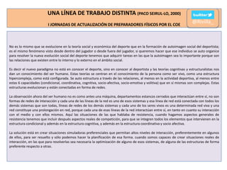 UNA LÍNEA DE TRABAJO DISTINTA (PACO SEIRUL-LO, 2000)
I JORNADAS DE ACTUALIZACIÓN DE PREPARADORES FÍSICOS POR EL COE

@Rivilla_

No es lo mismo que se evolucione en la teoría social y económica del deporte que en la formación de autoimagen social del deportista;
es el mismo fenómeno visto desde dentro del jugador o desde fuera del jugador, si queremos hacer que ese individuo se auto organice
para resolver la nueva evolución social del deporte tenemos que adquirir tareas en las que la autoimagen sea lo importante porque son
las relaciones que existen entre lo interno y lo externo en el ámbito social.
Es decir el nuevo paradigma no está en conocer el deporte, sino en conocer al deportista y las teorías cognitivas y estructuralistas nos
dan un conocimiento del ser humano. Estas teorías se centran en el conocimiento de la persona como ser vivo, como una estructura
hipercompleja, como está configurada. Se auto estructura a través de las relaciones, al menos en la actividad deportiva, al menos entre
estas 6 capacidades (condicional, coordinativa, cognitiva, socio-afectiva, socio-emotiva y volitiva) que en sí mismas son complejas. Estas
estructuras evolucionan y están conectadas en forma de redes.

La observación ahora del ser humano no es como antes una máquina, departamentos estancos cerrados que interactúan entre sí, no son
formas de redes de interacción y cada una de las líneas de la red es uno de esos sistemas y esa línea de red está conectada con todos los
demás sistemas que son todas, líneas de redes de los demás sistemas y cada uno de los seres vivos es una determinada red viva y una
red constituye una prolongación en red, porque cada una de esas líneas de la red interactúan entre sí, en tanto en cuanto su interacción
con el medio y con ellos mismos. Aquí las situaciones de las que hablaba de resistencia, cuando hagamos aspectos generales de
resistencia tenemos que incluir después aspectos reales de competición, para que se integren todos los elementos que intervienen en la
estructura condicional y además en la estructura cognitiva, y además en la estructura coordinativa y socio afectiva.
La solución está en crear situaciones simuladoras preferenciales que permitan altos niveles de interacción, preferentemente en algunos
de ellos, para ser resuelto y sólo podemos hacer la planificación de esa forma. cuando somos capaces de crear situaciones reales de
interacción, en las que para resolverlas sea necesaria la optimización de alguno de esos sistemas, de alguna de las estructuras de forma
preferente respecto a otras.

 