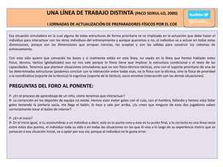 UNA LÍNEA DE TRABAJO DISTINTA (PACO SEIRUL-LO, 2000)
I JORNADAS DE ACTUALIZACIÓN DE PREPARADORES FÍSICOS POR EL COE

@Rivilla_

Esa situación simuladora en la cual alguna de estas estructuras de forma prioritaria se ve implicada en la actuación que debe hacer el
individuo para interactuar con los otros individuos del entrenamiento y aunque queramos o no, el individuo va a actuar en todas estas
dimensiones, porque son las dimensiones que arropan ciencias, las aceptan y son las válidas para construir los sistemas de
entrenamiento.
Con esto sólo quiero que conozcáis las bases y si realmente estáis en esta línea, no vayáis en la línea que hemos hablado antes
físico, técnico, táctico (globalizado) eso no nos vale porque lo físico tiene que implicar la estructura condicional y el resto de las
capacidades. Tenemos que plantear situaciones simuladoras que no son físico-técnico-tácticas, sino con el soporte prioritario de una de
las determinadas estructuras (podamos concluir con la interacción entre todas esas, no la física con la técnica, sino la física de prioridad
a la coordinativa (soporte de la técnica) la cognitiva (soporte de lo táctico), socio emotivo (interacción con las demás situaciones).

PREGUNTAS DEL FORO AL PONENTE:
P- ¿En el proceso de aprendizaje de un niño, cómo tenemos que interactuar?
R- La corrección en los deportes de equipo no existe. Hemos visto meter goles con el culo, con el hombro, fallando y hemos visto fallar
goles teniendo la portería vacía, me llega el balón, lo toco y sale por arriba, ¿tu crees que ninguno de esos dos jugadores saben
correctamente tocar el balón de interior?
P- ¿En el inicio?
R- En el inicio igual, si tu acostumbras a un individuo a decir, este es tu punto cero y este es tu punto final, y lo correcto es una línea recta
entre estos dos puntos, el individuo toda su vida o en todas las situaciones en las que él viva a lo largo de su experiencia motriz que se
parezcan a esa situación inicial, va a optar por esa vía; porque al individuo no le gusta errar.

 