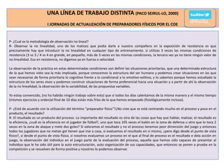 UNA LÍNEA DE TRABAJO DISTINTA (PACO SEIRUL-LO, 2000)
I JORNADAS DE ACTUALIZACIÓN DE PREPARADORES FÍSICOS POR EL COE

@Rivilla_

P- ¿Cual es la metodología de observación no lineal?
R- Observar la no linealidad, uno de los matices que podía darle a nuestro compañero en la exposición de resistencia es que
precisamente hay que introducir la no linealidad en cualquier tipo de entrenamiento. si utilizas 3 veces las mismas condiciones de
resistencia (3 vs 3 / 4 vs 4 en grande, en pequeño, más de 3 veces en las mismas condiciones, la tercera vez ya no tiene ningún valor de
no linealidad. Eso en resistencia, no digamos ya en fuerza o velocidad.
La observación de la práctica en estas determinadas condiciones son definir las situaciones prioritarias, que una determinada estructura
de la que hemos visto sea la más implicada, porque conocemos la estructura del ser humano y podemos crear situaciones en las que
sean necesarias de forma prioritaria lo cognitivo frente a lo condicional a lo emotivo-volitivo, y lo sabemos porque hemos estudiado la
estructura de los seres vivos y podemos construir situaciones de forma preferencial hacia una situación y a partir de ahí la observación
de la no linealidad, la observación de la variabilidad, de las propuestas variables.

Yo estoy convencido, (no ha habido ningún trabajo sobre esto) que si todos los días calentamos de la misma manera y el mismo tiempo
(mismos ejercicios y orden)al final de 10 días están más fríos de lo que hemos empezado (fisiológicamente incluso).
P- ¿Está de acuerdo con la utilización del término "preparador físico"?¿No cree que se está centrando mucho en el proceso y poco en el
producto, el resultado?
R- El resultado es un producto del proceso. Lo importante del resultado es otra de las cosas que hay que hablar, matizar, el resultado es
la eficiencia, ¿cuál es la eficiencia en el jugador de fútbol?, uno que toca 105 veces el balón en la zona de defensa u otro que lo toca 2
veces en la zona de ataque y mete dos goles? Si valoramos el resultado y no el proceso tenemos peor dimensión del juego y entonces
todos los jugadores que no metan gol tienen que irse a casa, si evaluamos el resultado en sí mismo, ¿pero digo desde el punto de vista
físico?, sí desde el punto de vista físico, si nosotros evaluamos un proceso en el que al final de proceso es el resultado e dela acción en
juego, la observación del individuo en el juego parte de la evaluación del proceso, aquella que hemos sido capaces de presentar al
individuo que le ha sido útil para la auto estructuración, auto organización de sus capacidades, que entonces se ponen a prueba en la
competición y se resuelven de forma positiva y nosotros lo podemos observar.

 