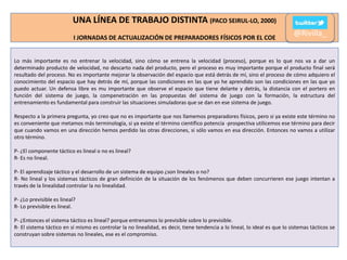 UNA LÍNEA DE TRABAJO DISTINTA (PACO SEIRUL-LO, 2000)
I JORNADAS DE ACTUALIZACIÓN DE PREPARADORES FÍSICOS POR EL COE

@Rivilla_

Lo más importante es no entrenar la velocidad, sino cómo se entrena la velocidad (proceso), porque es lo que nos va a dar un
determinado producto de velocidad, no descarto nada del producto, pero el proceso es muy importante porque el producto final será
resultado del proceso. No es importante mejorar la observación del espacio que está detrás de mí, sino el proceso de cómo adquiero el
conocimiento del espacio que hay detrás de mí, porque las condiciones en las que yo he aprendido son las condiciones en las que yo
puedo actuar. Un defensa libre es mu importante que observe el espacio que tiene delante y detrás, la distancia con el portero en
función del sistema de juego, la compenetración en las propuestas del sistema de juego con la formación, la estructura del
entrenamiento es fundamental para construir las situaciones simuladoras que se dan en ese sistema de juego.
Respecto a la primera pregunta, yo creo que no es importante que nos llamemos preparadores físicos, pero si ya existe este término no
es conveniente que metamos más terminología, si ya existe el término científico potencia -prospectiva utilicemos ese término para decir
que cuando vamos en una dirección hemos perdido las otras direcciones, si sólo vamos en esa dirección. Entonces no vamos a utilizar
otro término.
P- ¿El componente táctico es lineal o no es lineal?
R- Es no lineal.
P- El aprendizaje táctico y el desarrollo de un sistema de equipo ¿son lineales o no?
R- No lineal y los sistemas tácticos de gran definición de la situación de los fenómenos que deben concurrieren ese juego intentan a
través de la linealidad controlar la no linealidad.
P- ¿Lo previsible es lineal?
R- Lo previsible es lineal.
P- ¿Entonces el sistema táctico es lineal? porque entrenamos lo previsible sobre lo previsible.
R- El sistema táctico en sí mismo es controlar la no linealidad, es decir, tiene tendencia a lo lineal, lo ideal es que lo sistemas tácticos se
construyan sobre sistemas no lineales, ese es el compromiso.

 