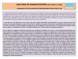 UNA LÍNEA DE TRABAJO DISTINTA (PACO SEIRUL-LO, 2000)
I JORNADAS DE ACTUALIZACIÓN DE PREPARADORES FÍSICOS POR EL COE

@Rivilla_

P- Desde el punto de vista de profesor de EF me ha tocado la vena sensible la conferencia me ha gustado mucho, pero desde el concepto
de preparador físico me ha roto los esquemas, entonces (de eso se trataba), quizás usted lo pueda hacer con gente con una formación
increíble con mucha calidad, a lo mejor e4so en otro equipo no se pueda hacer porque la forma física es una de sus principales armas
para conseguir resultados ¿Usted en su equipo hace algún interval, fartlek, abdominales, velocidad de reacción, si hace eso realmente
eso está desechado porque entonces hay que plantearse estas cosas seriamente?
R- Yo te diré que el FC Barcelona en los 5 años en los que he estado entrenando nunca ha hecho una carrera continua de más de 6
minutos (ni en la pretemporada), no sale a correr 40' por la mañana en el bosque, no (increible, risas,)fartleks no hemos hecho nunca
en la vida, el fartlek es un entrenamiento de atletismo que se ha adaptado a otras cosas, pero es un entrenamiento atlético, bueno
para los atletas. La velocidad de reacción en el deporte individual no sirve para nada en los deportes colectivos.
Si yo te digo que el jugador del Barcelona que tiene más velocidad es Guardiola, ¿te lo crees o no?, (no igual de pensamiento, pero
Figo o Sergi son más rápidos), yo hago un entrenamiento de velocidad a la semana y el jugador que resuelve mejor las situaciones de
velocidad con los componentes que le incluyo es Pep; y es muchísimo más rápido en 5-20 mts, frenar, salir, Sergi que él, pero si antes
de salir tiene que elaborar un cálculo, durante la realización tiene que ver la disposición de los compañeros para ir en una dirección o
en otra y en el momento de llegar tiene que estar en una determinada postura en el campo, el primero es Guardiola; y esas son las
cosas que suceden en el juego, a la vez que empieza a actuar, necesita analizar la situación, durante la realización tengo que observar
si mi capacidad de previsión que es una capacidad cognitiva tiene la información durante la realización que no le haga cambiar de
planes porque si yo decido ir hacia allí y resulta que no he apreciado que el extremo viene a ocupar el espacio y sigo corriendo
porque soy más rápido que él al final están el extremo y el lateral metidos en el mismo espacio, y antes he hablado aquí que a veces
un compañero es más opositor que el propio opositor (sucede cuando yo ejecuto una acción en la cual mi capacidad de previsión
motriz, en este caso espacial, he diseñado una velocidad inapropiada para concurrir en un lugar del espacio donde la situación que
tenía prevista no se da, entonces yo tengo que crear una situación de entrenamiento en la que eso suceda y tengo que entrenar la
velocidad así, porque si entreno la velocidad tumbados ya, 5 mts es una velocidad específica de velocista, parte de una posición
estática, espera una señal auditiva y reacciona con unos determinados movimientos segmentarios en una sola dimensión, máxima
velocidad en 20 mts, eso en los deportes de equipo no existe, ni la posición inicial ni la evaluación cognitiva de la situación ni la
máxima intervención en 20 mts, no estoy entrenando la velocidad que necesita el jugador, estoy entrenando la velocidad en términos
inespecíficos. Siento decepcionarte.

 