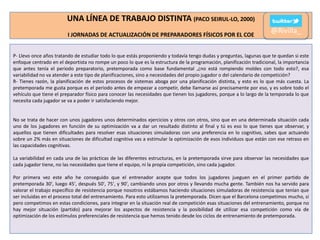 UNA LÍNEA DE TRABAJO DISTINTA (PACO SEIRUL-LO, 2000)
I JORNADAS DE ACTUALIZACIÓN DE PREPARADORES FÍSICOS POR EL COE

@Rivilla_

P- Llevo once años tratando de estudiar todo lo que estás proponiendo y todavía tengo dudas y preguntas, lagunas que te quedan si este
enfoque centrado en el deportista no rompe un poco lo que es la estructura de la programación, planificación tradicional, la importancia
que antes tenía el periodo preparatorio, pretemporada como base fundamental ,¿no está rompiendo moldes con todo esto?, esa
variabilidad no va atender a este tipo de planificaciones, sino a necesidades del propio jugador o del calendario de competición?
R- Tienes razón, la planificación de estos procesos de sistemas aboga por una planificación distinta, y esto es lo que más cuesta. La
pretemporada me gusta porque es el periodo antes de empezar a competir, debe llamarse así precisamente por eso, y es sobre todo el
vehículo que tiene el preparador físico para conocer las necesidades que tienen los jugadores, porque a lo largo de la temporada lo que
necesita cada jugador se va a poder ir satisfaciendo mejor.

No se trata de hacer con unos jugadores unos determinados ejercicios y otros con otros, sino que en una determinada situación cada
uno de los jugadores en función de su optimización va a dar un resultado distinto al final y tú es eso lo que tienes que observar, y
aquellos que tienen dificultades para resolver esas situaciones simuladoras con una preferencia en lo cognitivo, sabes que actuando
sobre un 2% más en situaciones de dificultad cognitiva vas a estimular la optimización de esos individuos que están con ese retraso en
las capacidades cognitivas.
La variabilidad en cada una de las prácticas de las diferentes estructuras, en la pretemporada sirve para observar las necesidades que
cada jugador tiene, no las necesidades que tiene el equipo, ni la propia competición, sino cada jugador.
Por primera vez este año he conseguido que el entrenador acepte que todos los jugadores jueguen en el primer partido de
pretemporada 30', luego 45', después 50', 75', y 90', cambiando unos por otros y llevando mucha gente. También nos ha servido para
valorar el trabajo específico de resistencia porque nosotros estábamos haciendo situaciones simuladoras de resistencia que tenían que
ser incluidas en el proceso total del entrenamiento. Para esto utilizamos la pretemporada. Dicen que el Barcelona competimos mucho, sí
pero competimos en estas condiciones, para integrar en la situación real de competición esas situaciones del entrenamiento, porque no
hay mejor situación (partido) para mejorar los aspectos de resistencia y la posibilidad de utilizar esa competición como vía de
optimización de los estímulos preferenciales de resistencia que hemos tenido desde los ciclos de entrenamiento de pretemporada.

 
