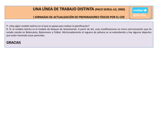 UNA LÍNEA DE TRABAJO DISTINTA (PACO SEIRUL-LO, 2000)
I JORNADAS DE ACTUALIZACIÓN DE PREPARADORES FÍSICOS POR EL COE

@Rivilla_

P- ¿Hay algún modelo teórico en el que se apoye para realizar la planificación?
R- Sí, el modelo teórico es el modelo de bloques de Verjoshanski. A partir de ahí, unas modificaciones en micro estructuración que he
estado viendo en Baloncesto, Balonmano y Fútbol. Afortunadamente el reguero de pólvora se va extendiendo y hay algunos deportes
que están haciendo cosas parecidas.

GRACIAS

 