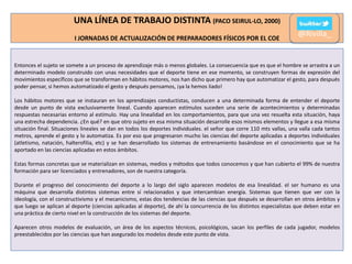 UNA LÍNEA DE TRABAJO DISTINTA (PACO SEIRUL-LO, 2000)
I JORNADAS DE ACTUALIZACIÓN DE PREPARADORES FÍSICOS POR EL COE

@Rivilla_

Entonces el sujeto se somete a un proceso de aprendizaje más o menos globales. La consecuencia que es que el hombre se arrastra a un
determinado modelo construido con unas necesidades que el deporte tiene en ese momento, se construyen formas de expresión del
movimientos específicos que se transforman en hábitos motores, nos han dicho que primero hay que automatizar el gesto, para después
poder pensar, si hemos automatizado el gesto y después pensamos, ¡ya la hemos liado!
Los hábitos motores que se instauran en los aprendizajes conductistas, conducen a una determinada forma de entender el deporte
desde un punto de vista exclusivamente lineal. Cuando aparecen estímulos suceden una serie de acontecimientos y determinadas
respuestas necesarias entorno al estímulo. Hay una linealidad en los comportamientos, para que una vez resuelta esta situación, haya
una estrecha dependencia. ¿En qué? en que otro sujeto en esa misma situación desarrolle esos mismos elementos y llegue a esa misma
situación final. Situaciones lineales se dan en todos los deportes individuales. el señor que corre 110 mts vallas, una valla cada tantos
metros, aprende el gesto y lo automatiza. Es por eso que progresaron mucho las ciencias del deporte aplicadas a deportes individuales
(atletismo, natación, halterofilia, etc) y se han desarrollado los sistemas de entrenamiento basándose en el conocimiento que se ha
aportado en las ciencias aplicadas en estos ámbitos.
Estas formas concretas que se materializan en sistemas, medios y métodos que todos conocemos y que han cubierto el 99% de nuestra
formación para ser licenciados y entrenadores, son de nuestra categoría.
Durante el progreso del conocimiento del deporte a lo largo del siglo aparecen modelos de esa linealidad. el ser humano es una
máquina que desarrolla distintos sistemas entre sí relacionados y que intercambian energía. Sistemas que tienen que ver con la
ideología, con el constructivismo y el mecanicismo, estas dos tendencias de las ciencias que después se desarrollan en otros ámbitos y
que luego se aplican al deporte (ciencias aplicadas al deporte), de ahí la concurrencia de los distintos especialistas que deben estar en
una práctica de cierto nivel en la construcción de los sistemas del deporte.
Aparecen otros modelos de evaluación, un área de los aspectos técnicos, psicológicos, sacan los perfiles de cada jugador, modelos
preestablecidos por las ciencias que han asegurado los modelos desde este punto de vista.

 