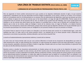UNA LÍNEA DE TRABAJO DISTINTA (PACO SEIRUL-LO, 2000)
I JORNADAS DE ACTUALIZACIÓN DE PREPARADORES FÍSICOS POR EL COE

@Rivilla_

Otra vez siguiendo el mismo análisis estructural de lo que sucedía en los deportes individuales durante el siglo y lo que nosotros
proponemos, entendemos que hay que desarrollar de forma integral al deportista, lo de cuerpo y mente ya no existe, el ser humano
tanto en la enseñanza como en el entrenamiento es un proceso único de optimización del deportista y para que ese proceso sea único
ha de conllevar el apoyo de otro tipo de ciencias que se han desarrollado a lo largo del siglo XX (1940/1950). Teorías nuevas de la
comprensión del ser humano, de los procesos del ser vivo, no viendo lo que sucede fuera del individuo, sino lo que sucede dentro del
individuo y, son las ciencias que ahora tienen que dar soporte a la actividad física, es decir, que la filosofía de la actividad física y el
deporte que se dan en los centros, debía ser biología o teoría de los sistemas vivos, en lugar de filosofía, y no debería llamarse
anatomía, sino neurociencia y teoría de la información, porque estas ciencias para los deportes colectivos son las que entienden que en
los procesos que participa el ser humano como ser inteligente no son procesos lineales sino que son procesos no lineales.
Un proceso lineal es aquel en el que el sujeto se ve abocado a una serie de tareas para concluir en un determinado lugar, y este otro
individuo que está a su lado, está en esa misma posición inicial, y se entiende que es la misma posición inicial y desarrolla unas
situaciones y unas tareas muy parecidas, viéndose abocado a casi esa misma situación final.
La teoría es fundamentalmente el pensamiento sistémico, la teoría de los sistemas.
Los seres vivos van transcurriendo cada uno por unos caminos diferentes en función de las situaciones de desequilibrio que están en
cada momento de su vida, en cada momento de su evolución, en cada momento de cualquier acción que están ejecutando, o sea que si
en esta situación, pasándolo a términos de fútbol, el balón lo coge figo o Rivaldo cada uno va a hacer cosas distintas y la ejecución final
de cada uno de ellos distintas situaciones no lineales.
Nosotros vamos a estudiar las situaciones exclusivamente no lineales porque son las que se dan en los deportes de equipo. Y esas
situaciones no lineales no suceden en estas ciencias y de ahí bien muchas veces el mal entendido de llamar ciencia, la ciencia analiza y
extrae una situación y la lleva al laboratorio de estudio. Mismas condiciones iniciales, mismos grupos de control, grupos en los que partir
de una determinada práctica homogénea, en todos ellos vigilo las situaciones que ha habido en la conducta final y se atribuyen a las
formas exclusivas de entrenamiento esas variaciones finales. Gravísimo error para estas ciencias, no se ha tenido en cuenta el proceso
anterior hasta llegar a este punto de desequilibrio.

 