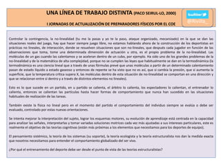 UNA LÍNEA DE TRABAJO DISTINTA (PACO SEIRUL-LO, 2000)
I JORNADAS DE ACTUALIZACIÓN DE PREPARADORES FÍSICOS POR EL COE

@Rivilla_

Controlar la contingencia, la no-linealidad (tu me la pasas y yo te la paso, ataque organizado, mecanizado) en la que se dan las
situaciones reales del juego, hay que hacer siempre juego libre, no estamos hablando ahora de la construcción de los deportistas en
prácticas no lineales, de interacción, donde se resuelven situaciones que son no-lineales, que después cada jugador en función de las
observaciones que toma, tome una determinada dimensión de actuación u otra, es el propio problema de la no-linealidad. Las
moléculas de un gas cuando las calentamos y se aceleran dentro de un cubo, por ejemplo. Ha sido uno de los grandes problemas de la
no-linealidad y de la matemática de alta complejidad, porque no se cumplen las leyes que habitualmente se dan en la termodinámica (la
termodinámica es una ciencia lineal que a través de unas fórmulas prevé que unas moléculas a partir de un determinado calentamiento
pasan de estado líquido a estado gaseoso y entonces de repente se ha visto que no es así, que si cambia la presión, que si aumenta la
superficie, que la temperatura crítica supera X, las moléculas dentro de esta situación de no-linealidad se comportan en una dirección y
que se relacionan entre sí dentro y a través de distintos elementos no lineales).
Esto es lo que sucede en un partido, en u partido se calienta, el árbitro lo calienta, los espectadores lo calientan, el entrenador lo
calienta, entonces se calientan las partículas hasta hacer formas de comportamiento que nunca han sucedido en las situaciones
habituales de realización de las tareas.
También existe la física no lineal pero en el momento del partido el comportamiento del individuo siempre se evalúa o debe ser
evaluado, controlado por estas nuevas orientaciones.
Se intenta mejorar la interpretación del sujeto, lograr los esquemas motores, su evolución de aprendizaje está centrada en la capacidad
para analizar las señales, interpretarlas y tomar variadas soluciones motrices cada vez más ajustadas a sus intereses particulares, este es
realmente el objetivo de las teorías cognitivas (están más próximas a los elementos que necesitamos para los deportes de equipo).
El pensamiento sistémico, la teoría de los sistemas (su soporte), la teoría ecologista y la teoría estructuralista nos dan la medida exacta
que nosotros necesitamos para entender el comportamiento globalizado del ser vivo.
¿Por qué el entrenamiento del deporte debe ser desde el punto de vista de las teorías estructuralistas?

 