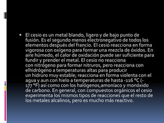  El cesio es un metal blando, ligero y de bajo punto de

fusión. Es el segundo menos electronegativo de todos los
elementos después del francio. El cesio reacciona en forma
vigorosa con oxígeno para formar una mezcla de óxidos. En
aire húmedo, el calor de oxidación puede ser suficiente para
fundir y prender el metal. El cesio no reacciona
con nitrógeno para formar nitruros, pero reacciona con
elhidrógeno a temperaturas altas para producir
un hidruro muy estable; reacciona en forma violenta con el
agua y aun con hielo a temperaturas de hasta -116 °C (177 °F) así como con los halógenos,amoníaco y monóxido
de carbono. En general, con compuestos orgánicos el cesio
experimenta los mismos tipos de reacciones que el resto de
los metales alcalinos, pero es mucho más reactivo.

 