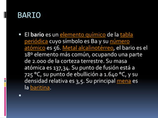 BARIO
 El bario es un elemento químico de la tabla
periódica cuyo símbolo es Ba y su número

atómico es 56. Metal alcalinotérreo, el bario es el
18º elemento más común, ocupando una parte
de 2.000 de la corteza terrestre. Su masa
atómica es 137,34. Su punto de fusión está a
725 °C, su punto de ebullición a 1.640 °C, y su
densidad relativa es 3,5. Su principal mena es
la baritina.


 