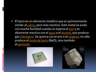  El bario es un elemento metálico que es químicamente

similar al calcio, pero más reactivo. Este metal se oxida
con mucha facilidad cuando se expone al aire y es
altamente reactivo con el agua o el alcohol, que produce
gas hidrógeno. Se quema con el aire o el oxígeno, no sólo
produce el óxido de bario (BaO), sino también
el peróxido.

 