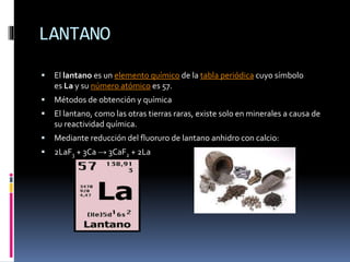 LANTANO


El lantano es un elemento químico de la tabla periódica cuyo símbolo
es La y su número atómico es 57.



Métodos de obtención y química



El lantano, como las otras tierras raras, existe solo en minerales a causa de
su reactividad química.



Mediante reducción del fluoruro de lantano anhidro con calcio:



2LaF3 + 3Ca → 3CaF2 + 2La

 