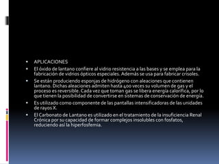 






APLICACIONES
El óxido de lantano confiere al vidrio resistencia a las bases y se emplea para la
fabricación de vidrios ópticos especiales. Además se usa para fabricar crisoles.
Se están produciendo esponjas de hidrógeno con aleaciones que contienen
lantano. Dichas aleaciones admiten hasta 400 veces su volumen de gas y el
proceso es reversible. Cada vez que toman gas se libera energía calorífica, por lo
que tienen la posibilidad de convertirse en sistemas de conservación de energía.
Es utilizado como componente de las pantallas intensificadoras de las unidades
de rayos X.
El Carbonato de Lantano es utilizado en el tratamiento de la insuficiencia Renal
Crónica por su capacidad de formar complejos insolubles con fosfatos,
reduciendo así la hiperfosfemia.

 
