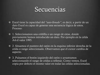 Secuencias
Excel tiene la capacidad del “auto-llenado”, es decir, a partir de un
dato Excel es capaz de generar una secuencia lógica de estos.
Proceso:

1. Seleccionamos una celdilla o un rango de estas, donde
previamente hemos introducido un dato. Por ejemplo en la celda
A4 el valor 1995.
2. Situamos el puntero del ratón en la esquina inferior derecha de la
celda o rango seleccionado. Observamos que el cursor cambia de
aspecto.
3. Pulsamos el botón izquierdo del ratón y arrastramos
seleccionando el rango de celdas a rellenar. Como vemos, Excel
copia por defecto el mismo valor en todas las celdas seleccionadas.

 