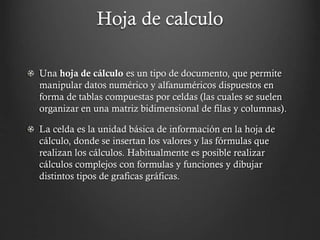 Hoja de calculo
Una hoja de cálculo es un tipo de documento, que permite
manipular datos numérico y alfanuméricos dispuestos en
forma de tablas compuestas por celdas (las cuales se suelen
organizar en una matriz bidimensional de filas y columnas).
La celda es la unidad básica de información en la hoja de
cálculo, donde se insertan los valores y las fórmulas que
realizan los cálculos. Habitualmente es posible realizar
cálculos complejos con formulas y funciones y dibujar
distintos tipos de graficas gráficas.

 