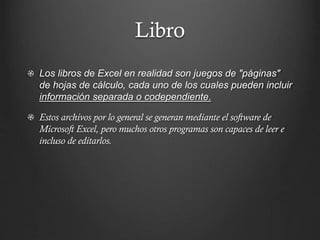 Libro
Los libros de Excel en realidad son juegos de "páginas"
de hojas de cálculo, cada uno de los cuales pueden incluir
información separada o codependiente.
Estos archivos por lo general se generan mediante el software de
Microsoft Excel, pero muchos otros programas son capaces de leer e
incluso de editarlos.

 