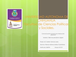 UNIVERSIDAD AUTONOMA DE
CHIHUAHUA
Facultad de Ciencias Políticas
y Sociales.
Comunicación humana por interacción
personal
Materia: Taller de periodismo digital
Titular: M.C Adrián Ventura Lares
Alumna: Wendy Adriana Molina Castañeda.
Matricula: 246954

Grupo: 8 CCV

 