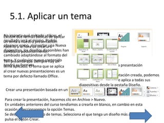 5.1. Aplicar un tema
No importa qué método utilices, el
Existen dos formas básicas de aplicar
resultado nuestra presentación:
un tema aserá el mismo. Podrás
observar la hora de crearla o
hacerlo a como, al insertar una Nueva
diapositiva, los diseños disponibles han
cambiarlo posteriormente.
cambiado adaptándose al formato del
tema. Y cualquier siempre hay un
Ten presente que nuevo contenido
tendrá su formato.
tema aplicado. El tema que se aplica

Cambiar el tema de una presentación

al crear nuevas presentaciones es un
tema por defecto llamado Office.

Si ya teníamos la presentación creada, podemos
modificar el tema que se aplica a todas sus
diapositivas desde la pestaña Diseño.
Crear una presentación basada en un tema existente

Para crear la presentación, hacemos clic en Archivo > Nuevo.
En unidades anteriores del curso tendíamos a crearla en blanco, en cambio en esta
ocasión seleccionaremos la opción Temas.
Se desplegará un listado de temas. Selecciona el que tenga un diseño más apropiado y
pulsa el botón Crear.

 