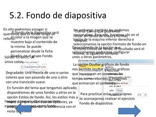 5.2. Fondo de diapositiva
En ella podremos escoger si
El fondo el fondo tenga será
queremos quede la diapositivaun
el color o la imagen que se
relleno:
muestre bajo el contenido de
la misma. Se puede
personalizar desde la ficha
Diseño, en el grupo Fondo.
Sólido: Es decir, un
único color.

Sin embargo,la que podremos
Trama: Con también las podemos
personalizar. Para ello, hacemos clic en el
crear un fondo de líneas y formas
botón de la esquina inferior derecha o
simples.
seleccionamos la opción Formato de fondo en
Dependiendo dede opción El resultado será el
el menú Estilos la fondo. que
seleccionemos podremos configurar
mismo, la siguiente ventana:
unos u otros parámetros.

La opción Ocultar gráficos de fondo
nos permite ocultar algunos gráficos
Degradado: Una mezcla de uno o varios que incorporan en ocasiones los
colores que van pasando de uno a otro temas, como rebordes o imágenes
con una transición suave.
que enmarcan el contenido.
En función del tema que tengamos aplicado,
dispondremos de unos fondos u otros en la Para practicar estas operaciones
opción Estilos de fondo. Así, los estilos más a te aconsejamos realizar el ejercicio
Imagen siempre serán buenas opciones, ya
mano o textura: Que nos permite
Fondo de diapositiva.
escoger una imagen como fondo.
pensadas para guardar la coherencia con el
resto del estilo.

 